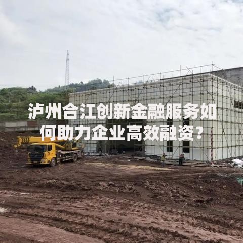 泸州合江创新金融服务如何助力企业高效融资？