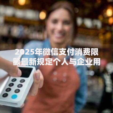 2025年微信支付消费限额最新规定个人与企业用户额度全解析