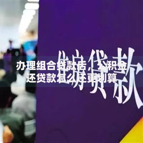 办理组合贷款后,公积金还贷款怎么还更划算 办理组合贷款后,公积金还贷款怎么还更划算