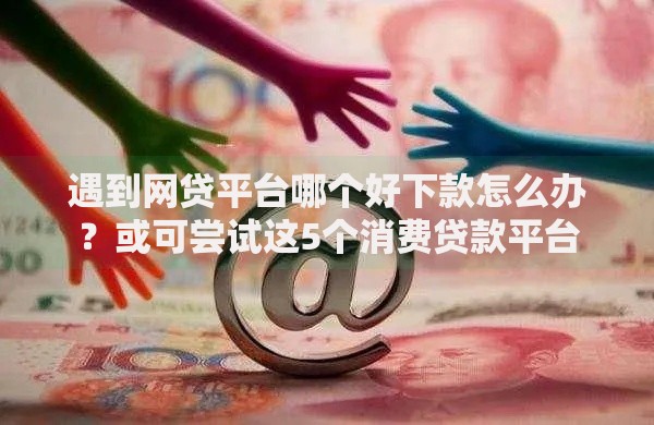 遇到网贷平台哪个好下款怎么办？或可尝试这5个消费贷款平台