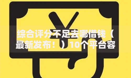 综合评分不足去哪借钱（最新发布！）10个平台容易借款成功