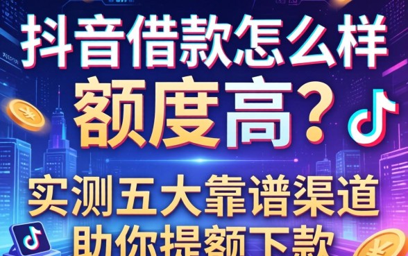 抖音借款怎么样额度高？实测五大靠谱渠道助你提额下款