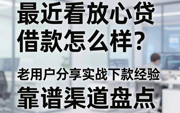 最近看放心贷借款怎么样？老用户分享实战下款经验与靠谱渠道盘点