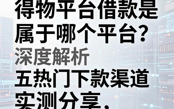 得物平台借款是属于哪个平台？深度解析及五款热门下款渠道实测分享