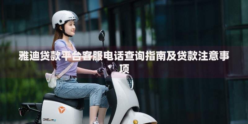 雅迪贷款平台客服电话查询指南及贷款注意事项 雅迪贷款平台客服电话查询指南及贷款注意事项