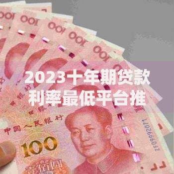 2023十年期贷款利率最低平台推荐及申请攻略 2023十年期贷款利率最低平台推荐及申请攻略