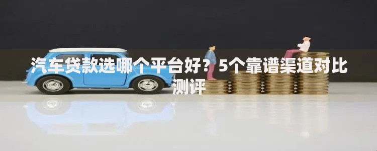 汽车贷款选哪个平台好？5个靠谱渠道对比测评