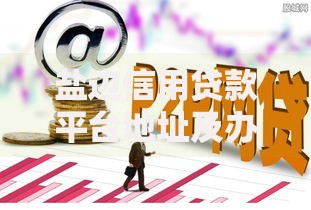 盐边信用贷款平台地址及办理指南：快速找到靠谱渠道