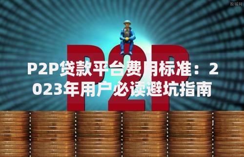 P2P贷款平台费用标准：2023年用户必读避坑指南