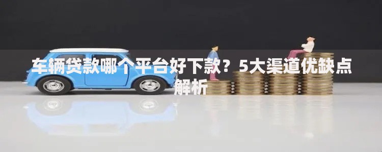 车辆贷款哪个平台好下款？5大渠道优缺点解析