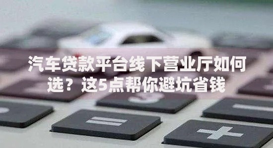 汽车贷款平台线下营业厅如何选？这5点帮你避坑省钱