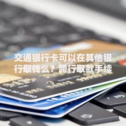 交通银行卡可以在其他银行取钱么?跨行取款手续费与操作指南 交通银行卡可以在其他银行取钱么?跨行取款手续费与操作指南