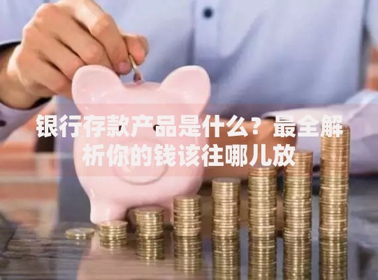 银行存款产品是什么？最全解析你的钱该往哪儿放