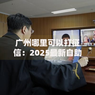 广州哪里可以打征信：2025最新自助网点及线上查询攻略