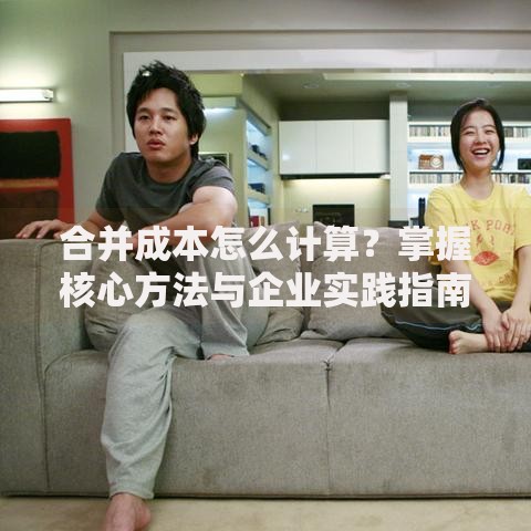 合并成本怎么计算？掌握核心方法与企业实践指南