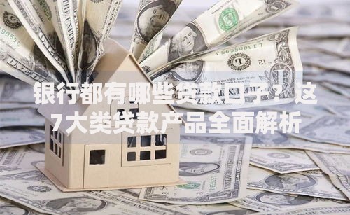 银行都有哪些贷款口子？这7大类贷款产品全面解析