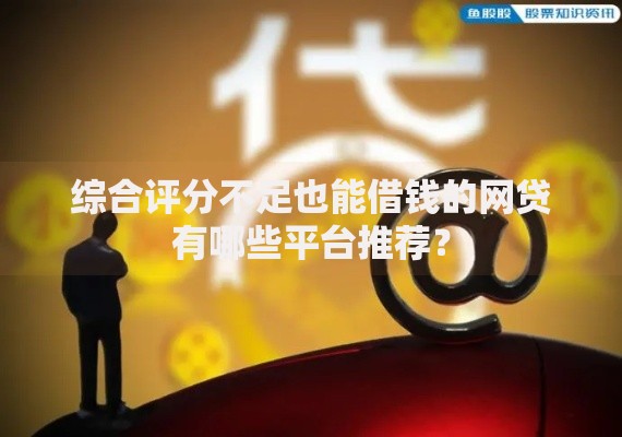 综合评分不足也能借钱的网贷有哪些平台推荐？