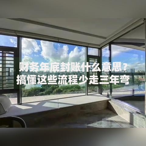 财务年底封账什么意思？搞懂这些流程少走三年弯路