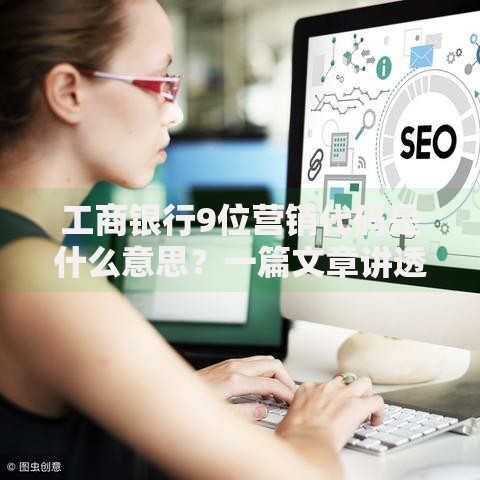工商银行9位营销代码是什么意思？一篇文章讲透规则与用途