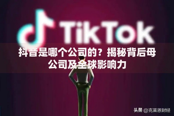 抖音是哪个公司的？揭秘背后母公司及全球影响力