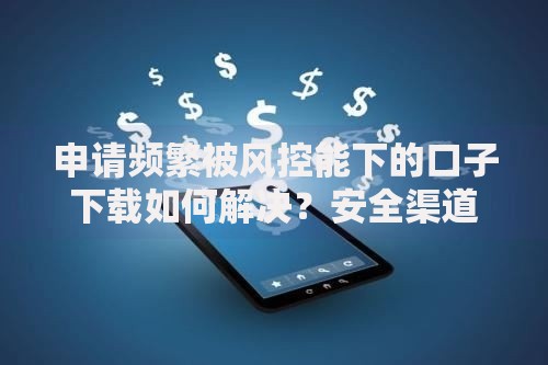 申请频繁被风控能下的口子下载如何解决？安全渠道推荐