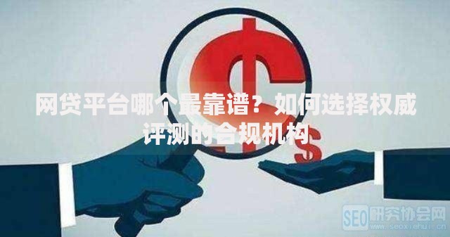网贷平台哪个最靠谱？如何选择权威评测的合规机构
