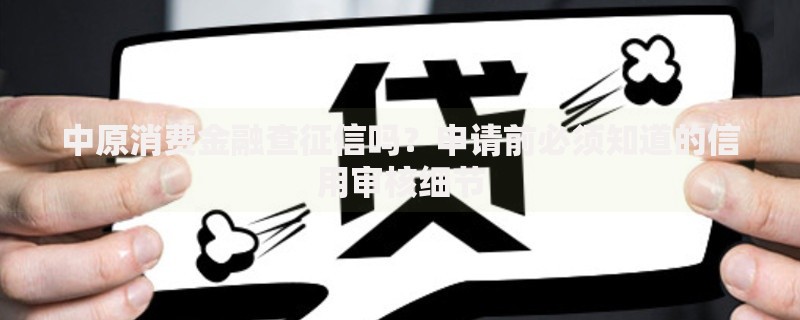 中原消费金融查征信吗？申请前必须知道的信用审核细节