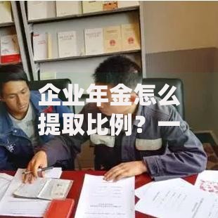 企业年金怎么提取比例？一文搞懂领取规则与注意事项