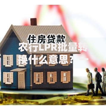 农行LPR批量转换什么意思？一文搞懂转换规则与影响