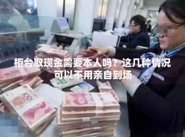 柜台取现金需要本人吗？这几种情况可以不用亲自到场