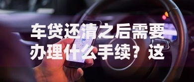 车贷还清之后需要办理什么手续？这5个步骤千万别漏掉