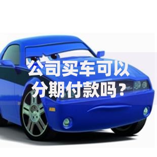 公司买车可以分期付款吗？流程、条件与优缺点全解析