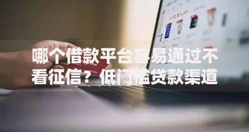 哪个借款平台容易通过不看征信？低门槛贷款渠道实测解析