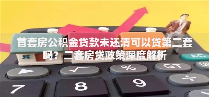 首套房公积金贷款未还清可以贷第二套吗？二套房贷政策深度解析