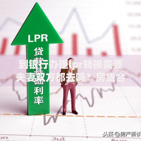 到银行办理lpr转换需要夫妻双方都去吗？房贷合同转换流程全解析