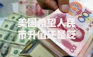 美国希望人民币升值还是贬值？博弈背后的经济真相