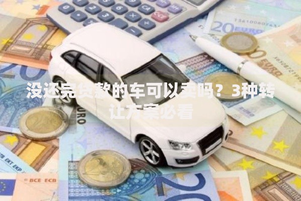 没还完贷款的车可以卖吗？3种转让方案必看