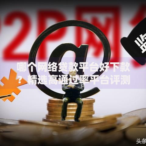哪个网络贷款平台好下款？精选高通过率平台评测与申请指南
