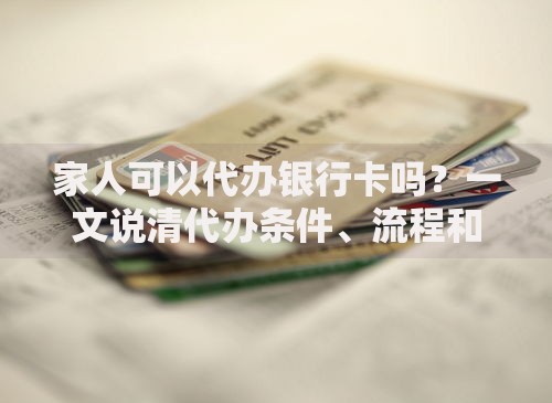 家人可以代办银行卡吗？一文说清代办条件、流程和风险