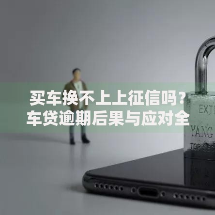 买车换不上上征信吗？车贷逾期后果与应对全解析