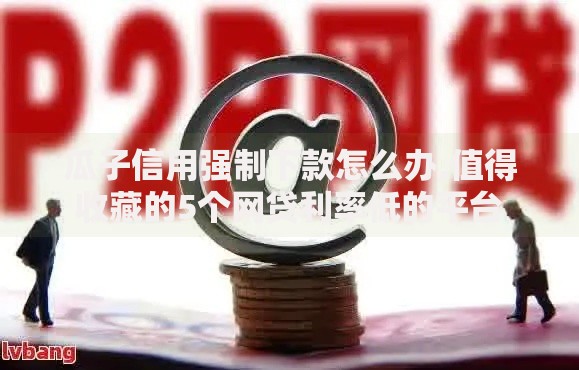 瓜子信用强制下款怎么办,值得收藏的5个网贷利率低的平台