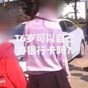 16岁可以自己办银行卡吗？未成年人办卡流程和注意事项全解析
