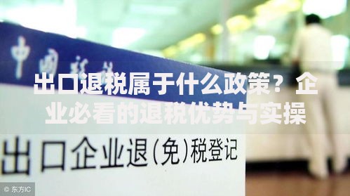 出口退税属于什么政策？企业必看的退税优势与实操难点