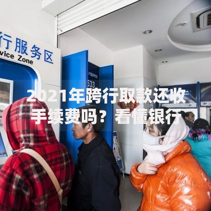 2021年跨行取款还收手续费吗？看懂银行取现收费门道