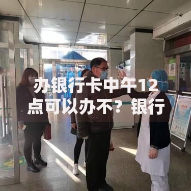 办银行卡中午12点可以办不？银行午间服务全解析