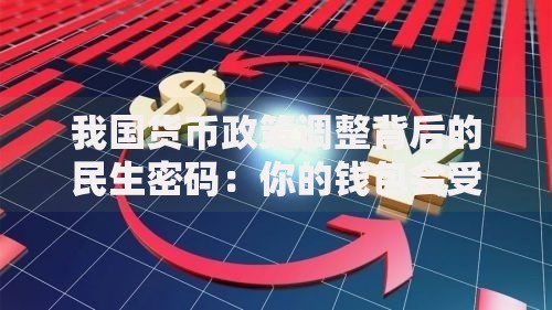 我国货币政策调整背后的民生密码：你的钱包会受影响吗？