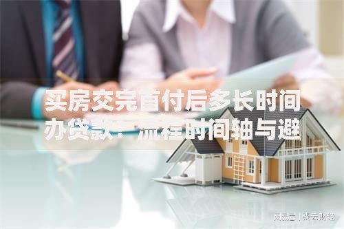 买房交完首付后多长时间办贷款？流程时间轴与避坑指南