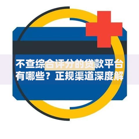 不查综合评分的贷款平台有哪些?正规渠道深度解析 不查综合评分的贷款平台有哪些?正规渠道深度解析