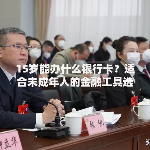 15岁能办什么银行卡？适合未成年人的金融工具选择指南
