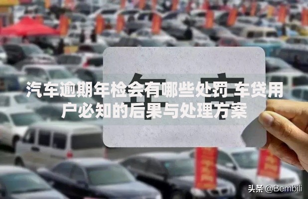 汽车逾期年检会有哪些处罚 车贷用户必知的后果与处理方案